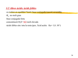 3.2 Altres àcids: àcids febles - es troben en equilibri l’àcid i base conjugada:reacció reversible -K a   no molt gran -base conjugada forta -concentració H 3 O +   NO  molt elevada -àcids febles són: tota la resta (pex. Àcid acètic  Ka= 1,8. 10 -5 ) 