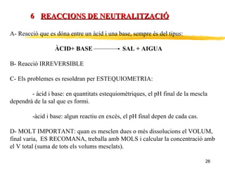 REACCIONS DE NEUTRALITZACIÓ 6 A- Reacció que es dóna entre un àcid i una base, sempre és del tipus: ÀCID+ BASE  SAL + AIGUA B- Reacció IRREVERSIBLE C- Els problemes es resoldran per ESTEQUIOMETRIA: - àcid i base: en quantitats estequiomètriques, el pH final de la mescla  dependrà de la sal que es formi. -àcid i base: algun reactiu en excès, el pH final depen de cada cas. D- MOLT IMPORTANT: quan es mesclen dues o més dissolucions el VOLUM, final varia,  ES RECOMANA, treballa amb MOLS i calcular la concentració amb el V total (suma de tots els volums mesclats). 