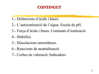 CONTINGUT 1.- Definicions d’àcids i bases. 2.- L’autoionització de l’aigua. Escala de pH. 3.- Força d’àcids i bases. Constants d’ionització. 4.- Hidròlisi. 5.- Dissolucions amortidores. 6.- Reaccions de neutralització 7.- Corbes de valoració /Indicadors 