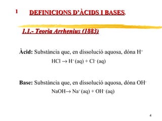 DEFINICIONS D’ÀCIDS I BASES . 1 1.1.- Teoria Arrhenius (1883) Àcid:  Substància que, en dissolució aquosa, dóna H + HCl    H +  (aq) + Cl -  (aq) Base:  Substància que, en dissolució aquosa, dóna OH - NaOH   Na +  (aq) + OH -  (aq) 