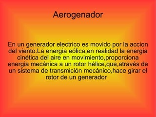 Aerogenador En un generador electrico es movido por la accion del viento.La energia eólica,en realidad la energia cinética del aire en movimiento,proporciona energia mecánica a un rotor hélice,que,através de un sistema de transmición mecánico,hace girar el rotor de un generador  