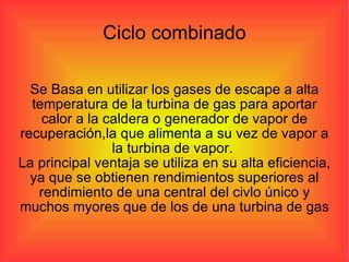 Ciclo combinado Se Basa en utilizar los gases de escape a alta temperatura de la turbina de gas para aportar calor a la caldera o generador de vapor de recuperación,la que alimenta a su vez de vapor a la turbina de vapor.  La principal ventaja se utiliza en su alta eficiencia, ya que se obtienen rendimientos superiores al rendimiento de una central del civlo único y muchos myores que de los de una turbina de gas 