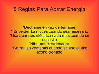 5 Reglas Para Aorrar Energia *Ducharse en vez de bañarse  * Encerder Las luces cuando sea necesario *Usa aparatos eléctrico nada mas cuando se necesite *Hibernar el ordenador  *Cerrar las ventanas cuando se use el aire acondicionado 