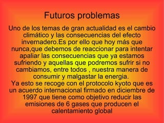 Futuros problemas Uno de los temas de gran actualidad es el cambio climático y las consecuencias del efecto invernadero.Es por ello que hoy más que nunca,que debemos de reaccionar para intentar apaliar las consecuencias que ya estamos sufriendo y aquellas que podremos sufrir si no cambiamos, entre todos , nuestra manera de consumir y malgastar la energia.  Ya esto se recoge con el protocolo kyoto que es un acuerdo internacional firmado en diciembre de 1997 que tiene como objetivo reducir las emisiones de 6 gases que producen el calentamiento global 