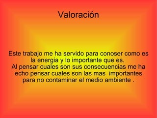 Valoración Este trabajo me ha servido para conoser como es la energia y lo importante que es.  Al pensar cuales son sus consecuencias me ha echo pensar cuales son las mas  importantes para no contaminar el medio ambiente . 