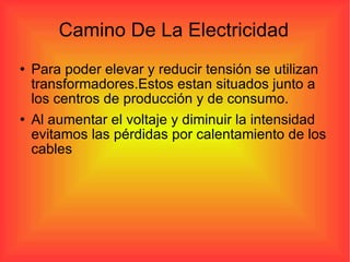 Camino De La Electricidad Para poder elevar y reducir tensión se utilizan transformadores.Estos estan situados junto a los centros de producción y de consumo.  Al aumentar el voltaje y diminuir la intensidad evitamos las pérdidas por calentamiento de los cables 