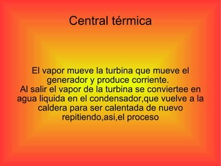 El vapor mueve la turbina que mueve el generador y produce corriente.  Al salir el vapor de la turbina se conviertee en agua liquida en el condensador,que vuelve a la caldera para ser calentada de nuevo repitiendo,asi,el proceso Central térmica 