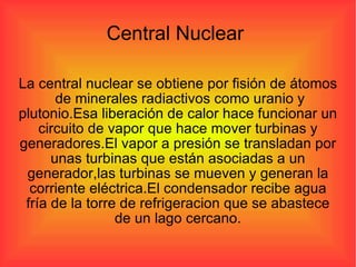 Central Nuclear  La central nuclear se obtiene por fisión de átomos  de minerales radiactivos como uranio y plutonio.Esa liberación de calor hace funcionar un circuito de vapor que hace mover turbinas y generadores.El vapor a presión se transladan por unas turbinas que están asociadas a un generador,las turbinas se mueven y generan la corriente eléctrica.El condensador recibe agua fría de la torre de refrigeracion que se abastece de un lago cercano. 