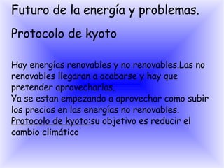Futuro de la energía y problemas. Protocolo de kyoto Hay energías renovables y no renovables.Las no renovables llegaran a acabarse y hay que pretender aprovecharlas. Ya se estan empezando a aprovechar como subir los precios en las energías no renovables. Protocolo de kyoto: su objetivo es reducir el cambio climático 