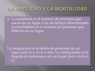  La natalidad es el numero de personas que
nacen en un lugar o en un tiempo determinado.
La mortalidad es el numero de personas que
fallecen en un lugar.
LA EMIGRACION Y LA
INMIGRACION
La emigración es la salida de personas de un
lugar para ir a vivir a otro. La inmigración es la
llegada de personas a un un lugar para vivir en
el .
 