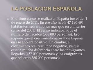  El ultimo censo se realizo en España fue el del 1
de enero de 2011. En ese año había 47 190 494
habitantes, seis millones mas que en el interior
censo del 2001. El censo indicaban que el
numero de nacidos (388 000 personas). Eso
supone que el crecimiento natural de España
en ese año era positivo. En cambio, el
crecimiento real resultaba negativo, ya que
existía mucha diferencia entre los inmigrantes
llegados (457 000 personas) y los emigrantes
que salieron 580 000 personas)
 