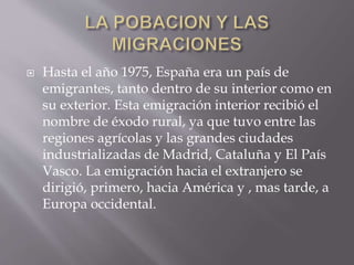  Hasta el año 1975, España era un país de
emigrantes, tanto dentro de su interior como en
su exterior. Esta emigración interior recibió el
nombre de éxodo rural, ya que tuvo entre las
regiones agrícolas y las grandes ciudades
industrializadas de Madrid, Cataluña y El País
Vasco. La emigración hacia el extranjero se
dirigió, primero, hacia América y , mas tarde, a
Europa occidental.
 