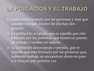 La activa esta formada por las personas y mas que
pueden trabajar. Dentro de ella hay dos
grupos:
 La población ocupada, que es aquella que esta
formada por las personas que tienen un puesto
de trabajo y reciben un salario.
 La población desocupada o parada, que es
aquella que esta formada por las personas que,
habiendo trabajo, se encuentran ahora en paro
o lo buscan por primera vez
 