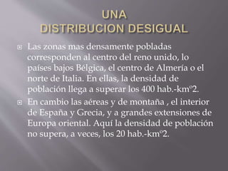  Las zonas mas densamente pobladas
corresponden al centro del reno unido, lo
países bajos Bélgica, el centro de Almería o el
norte de Italia. En ellas, la densidad de
población llega a superar los 400 hab.-kmº2.
 En cambio las aéreas y de montaña , el interior
de España y Grecia, y a grandes extensiones de
Europa oriental. Aquí la densidad de población
no supera, a veces, los 20 hab.-kmº2.
 