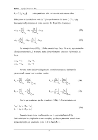 Tema 5. Amplificadores con BJT.
134
 C 2 B CEi f i v, correspondiente a las curvas características de salida
Si hacemos un desarrollo en serie de Taylor en el entorno del punto Q (VCE, IC) y
despreciamos los términos de orden superior del desarrollo, obtenemos:
CE B
1 1
BE B CE
B CEV I
f f
v i v
i v
 
    
 
(5.2)
CE B
2 2
C B CE
B CEV I
f f
i i v
i v
 
    
 
(5.3)
En las expresiones (5.2) y (5.3) los valores ∆vBE, ∆vCE, ∆iB y ∆iC representan los
valores incrementales, o de alterna de las correspondientes tensiones o corrientes, es
decir:
BE b B b
CE ce C c
v v i i
v v i i
   
   
Por otra parte, las derivadas parciales son números reales y definen los
parámetros h en este caso en emisor común:
 
CE
CE
ce
1 BE
ie
VB BV
v 0
f v
h
i i

 
 
 
 
B
B
b
1 BE
re
ICE CEI
i 0
f v
h
v v

 
 
 
(5.4)
 
CE
CE
ce
C2
fe
VB BV
v 0
if
h
i i


 
 
 
B
B
b
C2
oe
ICE CEI
i 0
if
h
v v


 
 
(5.5)
Con lo que tendremos que las ecuaciones (5.2) y (5.3) se convierten en
be ie b re ce
c fe b oe ce
v h i h v
i h i h v
    

    
(5.6)
Es decir, vemos como en el transistor, en el entorno del punto Q de
funcionamiento se cumplen las ecuaciones (5.6), por lo que podremos modelizar su
comportamiento con un circuito como el de la figura 5.11.
 