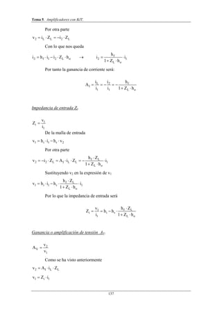 Tema 5. Amplificadores con BJT.
137
Por otra parte
2 L L 2 Lv i Z i Z    
Con lo que nos queda
f
2 f 1 2 L o 2 1
L o
h
i h i i Z h i i
1 Z h
       
 
Por tanto la ganancia de corriente será:
L 2 f
I
1 1 L o
i i h
A
i i 1 Z h
    
 
Impedancia de entrada Zi.
1
i
1
v
Z
i

De la malla de entrada
1 i 1 r 2v h i h v   
Por otra parte
f L
2 2 L I L L 1
L o
h Z
v i Z A i Z i
1 Z h

        
 
Sustituyendo v2 en la expresión de v1
f L
1 i 1 r 1
L o
h Z
v h i h i
1 Z h

    
 
Por lo que la impedancia de entrada será
1 f L
i i r
1 L o
v h Z
Z h h
i 1 Z h

   
 
Ganancia o amplificación de tensión AV.
2
V
1
v
A
v

Como se ha visto anteriormente
2 I L Lv A i Z  
1 i 1v Z i 
 