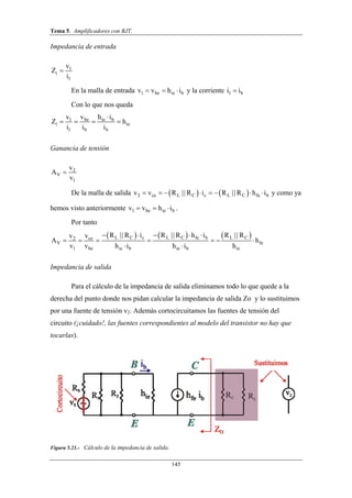 Tema 5. Amplificadores con BJT.
145
Impedancia de entrada
1
i
1
v
Z
i

En la malla de entrada 1 be ie bv v h i   y la corriente 1 bi i
Con lo que nos queda
be ie b1
i ie
1 b b
v h iv
Z h
i i i

   
Ganancia de tensión
2
V
1
v
A
v

De la malla de salida    2 ce L C c L C fe bv v R R i R R h i       || || y como ya
hemos visto anteriormente 1 be ie bv v h i   .
Por tanto
     L C c L C fe b L Cce2
V fe
1 be ie b ie b ie
R R i R R h i R Rvv
A h
v v h i h i h
    
      
 
|| || ||
Impedancia de salida
Para el cálculo de la impedancia de salida eliminamos todo lo que quede a la
derecha del punto donde nos pidan calcular la impedancia de salida Zo y lo sustituimos
por una fuente de tensión v2. Además cortocircuitamos las fuentes de tensión del
circuito (¡cuidado!, las fuentes correspondientes al modelo del transistor no hay que
tocarlas).
Figura 5.21.- Cálculo de la impedancia de salida.
 