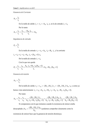 Tema 5. Amplificadores con BJT.
148
Ganancia de Corriente
2
I
1
i
A
i

En la malla de salida 2 c fe bi i h i     y, en la de entrada 1 bi i
Por lo tanto
c fe b2
I fe
1 b b
i h ii
A h
i i i
  
    
Impedancia de entrada
1
i
1
v
Z
i

En la malla de entrada 1 b ie b E ev v h i R i     y la corriente
 e b c b fe b fe bi i i i h i h 1 i       
De la malla de entrada 1 bi i
Con lo que nos queda
 
 ie b E b feb1
i ie E fe
1 b b
h i R i h 1vv
Z h R h 1
i i i
   
      
Ganancia de tensión
2
V
1
v
A
v

De la malla de salida    2 ce L C c L C fe bv v R R i R R h i       || || y como ya
hemos visto anteriormente  1 b ie b E e ie b E b fev v h i R i h i R i h 1          .
Por tanto
 
 
 
 
 
 
L C c L C fe b L C fec2
V
1 b ie b E b fe ie b E b fe ie E fe
R R i R R h i R R hvv
A
v v h i R i h 1 h i R i h 1 h R h 1
      
    
         
|| || ||
Si comparamos con la que teníamos cuando la resistencia de emisor estaba
desacoplada (
 L C fe
V
ie
R R h
A
h
 

||
) podemos comprobar claramente como la
resistencia de emisor hace que la ganancia de tensión disminuya.
 