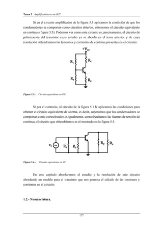 Tema 5. Amplificadores con BJT.
127
Si en el circuito amplificador de la figura 5.1 aplicamos la condición de que los
condensadores se comportan como circuitos abiertos, obtenemos el circuito equivalente
en continua (figura 5.3). Podemos ver como este circuito es, precisamente, el circuito de
polarización del transistor cuyo estudio ya se abordó en el tema anterior y de cuya
resolución obtendríamos las tensiones y corrientes de continua presentes en el circuito.
Figura 5.3.- Circuito equivalente en DC.
Si por el contrario, al circuito de la figura 5.1 le aplicamos las condiciones para
obtener el circuito equivalente de alterna, es decir, suponemos que los condensadores se
comportan como cortocircuitos e, igualmente, cortocircuitamos las fuentes de tensión de
continua, el circuito que obtendríamos es el mostrado en la figura 5.4.
Figura 5.4.- Circuito equivalente en AC.
En este capítulo abordaremos el estudio y la resolución de este circuito
abordando un modelo para el transistor que nos permita el cálculo de las tensiones y
corrientes en el circuito.
1.2.- Nomenclatura.
 
