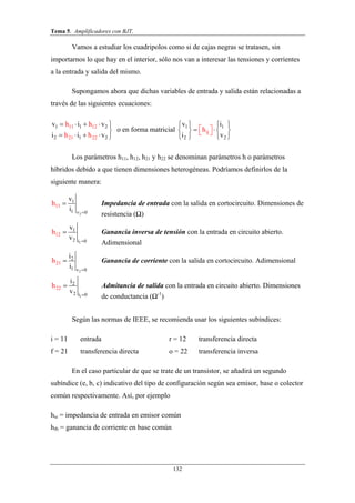 Tema 5. Amplificadores con BJT.
132
Vamos a estudiar los cuadripolos como si de cajas negras se tratasen, sin
importarnos lo que hay en el interior, sólo nos van a interesar las tensiones y corrientes
a la entrada y salida del mismo.
Supongamos ahora que dichas variables de entrada y salida están relacionadas a
través de las siguientes ecuaciones:
1 1 2
2
11 12
21 2 221
h h
h h
v i v
i i v
    

    
o en forma matricial 1 1
2 2
ij
v i
i v
h
   
    




 
Los parámetros h11, h12, h21 y h22 se denominan parámetros h o parámetros
híbridos debido a que tienen dimensiones heterogéneas. Podríamos definirlos de la
siguiente manera:
2v
11
1
1 0
v
i
h

 Impedancia de entrada con la salida en cortocircuito. Dimensiones de
resistencia (Ω)
1i
12
1
2 0
v
v
h

 Ganancia inversa de tensión con la entrada en circuito abierto.
Adimensional
2v
21
2
1 0
i
i
h

 Ganancia de corriente con la salida en cortocircuito. Adimensional
1i
22
2
2 0
i
v
h

 Admitancia de salida con la entrada en circuito abierto. Dimensiones
de conductancia (Ω-1
)
Según las normas de IEEE, se recomienda usar los siguientes subíndices:
i = 11 entrada r = 12 transferencia directa
f = 21 transferencia directa o = 22 transferencia inversa
En el caso particular de que se trate de un transistor, se añadirá un segundo
subíndice (e, b, c) indicativo del tipo de configuración según sea emisor, base o colector
común respectivamente. Así, por ejemplo
hie = impedancia de entrada en emisor común
hfb = ganancia de corriente en base común
 