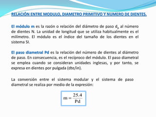 RELACIÓN ENTRE MODULO, DIAMETRO PRIMITIVO Y NUMERO DE DIENTES.
El módulo m es la razón o relación del diámetro de paso dp al número
de dientes N. La unidad de longitud que se utiliza habitualmente es el
milímetro. El módulo es el índice del tamaño de los dientes en el
sistema SI.
El paso diametral Pd es la relación del número de dientes al diámetro
de paso. En consecuencia, es el recíproco del módulo. El paso diametral
se emplea cuando se consideran unidades inglesas, y por tanto, se
expresa en dientes por pulgada (dte/in).
La conversión entre el sistema modular y el sistema de paso
diametral se realiza por medio de la expresión:
 