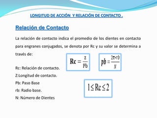 LONGITUD DE ACCIÓN Y RELACIÓN DE CONTACTO .
Relación de Contacto
La relación de contacto indica el promedio de los dientes en contacto
para engranes conjugados, se denota por Rc y su valor se determina a
través de:
Rc: Relación de contacto.
Z:Longitud de contacto.
Pb: Paso Base
rb: Radio base.
N: Número de Dientes
 