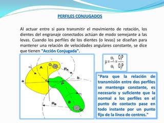 PERFILES CONJUGADOS
Al actuar entre sí para transmitir el movimiento de rotación, los
dientes del engranaje conectados actúan de modo semejante a las
levas. Cuando los perfiles de los dientes (o levas) se diseñan para
mantener una relación de velocidades angulares constante, se dice
que tienen "Acción Conjugada".
"Para que la relación de
transmisión entre dos perfiles
se mantenga constante, es
necesario y suficiente que la
normal a los perfiles en el
punto de contacto pase en
todo instante por un punto
fijo de la línea de centros."
 