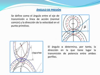 ÁNGULO DE PRESIÓN
Se define como el ángulo entre el eje de
transmisión o línea de acción (normal
común) y la dirección de la velocidad en el
punto primitivo.
El ángulo α determina, por tanto, la
dirección en la que tiene lugar la
transmisión de potencia entre ambos
perfiles.
 