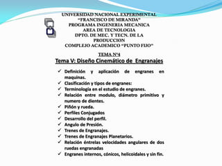 UNIVERSIDAD NACIONAL EXPERIMENTAL
“FRANCISCO DE MIRANDA”
PROGRAMA INGENERIA MECANICA
AREA DE TECNOLOGIA
DPTO. DE MEC. Y TECN. DE LA
PRODUCCION
COMPLEJO ACADEMICO “PUNTO FIJO”
TEMA N°4
Tema V: Diseño Cinemático de Engranajes
 Definición y aplicación de engranes en
maquinas.
 Clasificación y tipos de engranes:
 Terminología en el estudio de engranes.
 Relación entre modulo, diámetro primitivo y
numero de dientes.
 Piñón y rueda.
 Perfiles Conjugados
 Desarrollo del perfil.
 Angulo de Presión.
 Trenes de Engranajes.
 Trenes de Engranajes Planetarios.
 Relación éntrelas velocidades angulares de dos
ruedas engranadas
 Engranes internos, cónicos, helicoidales y sin fin.
 