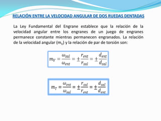 RELACIÓN ENTRE LA VELOCIDAD ANGULAR DE DOS RUEDAS DENTADAS
La Ley Fundamental del Engrane establece que la relación de la
velocidad angular entre los engranes de un juego de engranes
permanece constante mientras permanecen engranados. La relación
de la velocidad angular (mV) y la relación de par de torsión son:
 