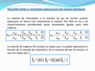 RELACIÓN ENTRE LA VELOCIDAD ANGULAR DE DOS RUEDAS DENTADAS
La relación de velocidades y la relación de par de torsión pueden
expresarse en forma más Conveniente al sustituir Pd= N/D en mv y mt
respectivamente considerando pasos diametrales iguales para cada
engrane.
La relación de engrane RG siempre es mayor que 1 y puede expresarse en
función de la relación de velocidad o de la relación del par de torsión, la
que sea mayor que 1.
 
