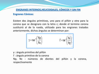 ENGRANES INTERNOS,HELICOIDALES, CÓNICOS Y SIN FIN
Engranes Cónicos:
Existen dos ángulos primitivos, uno para el piñón y otro para la
corona que se designara con la letra c; donde el termino corona
sustituirá al de la rueda, utilizado para los engranes tratados
anteriormente, dichos ángulos se determinan por:
γ : ángulo primitivo del piñón
Γ : ángulo primitivo de la corona
Np, Nc : números de dientes del piñón y la corona,
respectivamente
 