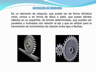 DEFINICIÓN DE ENGRANES
Es un elemento de máquina, que puede ser de forma cilíndrica
recta, cónica o en forma de disco o plato, que posee dientes
tallados en su superficie, de formas determinadas, que pueden ser
paralelos o inclinados con relación al eje y que se utilizan para la
transmisión de movimientos de rotación entre ejes o flechas.
 