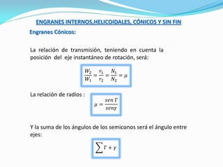 ENGRANES INTERNOS,HELICOIDALES, CÓNICOS Y SIN FIN
Engranes Cónicos:
La relación de transmisión, teniendo en cuenta la
posición del eje instantáneo de rotación, será:
La relación de radios :
𝑊2
𝑊1
=
𝑟1
𝑟2
=
𝑁1
𝑁2
= 𝜇
𝜇 =
𝑠𝑒𝑛 Γ
𝑠𝑒𝑛𝛾
Y la suma de los ángulos de los semiconos será el ángulo entre
ejes:
Γ + 𝛾
 