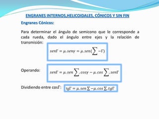 ENGRANES INTERNOS,HELICOIDALES, CÓNICOS Y SIN FIN
Engranes Cónicos:
Para determinar el ángulo de semicono que le corresponde a
cada rueda, dado el ángulo entre ejes y la relación de
transmisión:
𝑠𝑒𝑛Γ = 𝜇. 𝑠𝑒𝑛𝛾 = 𝜇. 𝑠𝑒𝑛( −Γ)
Dividiendo entre cosΓ: tgΓ = 𝜇. 𝑠𝑒𝑛 −𝜇. 𝑐𝑜𝑠 . 𝑡𝑔Γ
𝑠𝑒𝑛Γ = 𝜇. 𝑠𝑒𝑛 . 𝑐𝑜𝑠𝛾 − 𝜇. 𝑐𝑜𝑠 . 𝑠𝑒𝑛ΓOperando:
 