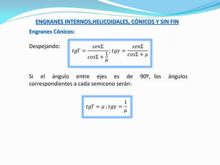 ENGRANES INTERNOS,HELICOIDALES, CÓNICOS Y SIN FIN
Engranes Cónicos:
Despejando:
𝑡𝑔Γ =
𝑠𝑒𝑛Σ
𝑐𝑜𝑠Σ +
1
𝜇
; 𝑡𝑔𝛾 =
𝑠𝑒𝑛Σ
𝑐𝑜𝑠Σ + 𝜇
Si el ángulo entre ejes es de 90º, los ángulos
correspondientes a cada semicono serán:
𝑡𝑔Γ = 𝜇 ; 𝑡𝑔𝛾 =
1
𝜇
 