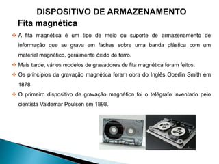 Fita magnética
 A fita magnética é um tipo de meio ou suporte de armazenamento de
informação que se grava em fachas sobre uma banda plástica com um
material magnético, geralmente óxido de ferro.
 Mais tarde, vários modelos de gravadores de fita magnética foram feitos.
 Os princípios da gravação magnética foram obra do Inglês Oberlin Smith em
1878.
 O primeiro dispositivo de gravação magnética foi o telégrafo inventado pelo
cientista Valdemar Poulsen em 1898.
 
