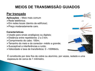 Par trançado
Aplicações – Meio mais comum
Rede telefónica;
Em redes locais (dentro de edifícios);
Preço moderadamente caro.
Características
Usado para sinais analógicos ou digitais;
Distância entre repetidores: 2 a 3 km;
Comprimento do cabo: 100m;
Tamanho do meio e do conector- médio a grande;
Susceptível a interferências e ruído;
Velocidade e taxa de transferêcia: 0 –100Mbit/s.
É constituído por dois fios de cobre ou alumínio, por vezes, isolado e uma
espessura de cerca de 1 milímetro.
 