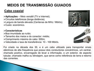 Aplicações – Meio versátil (TV e Internet);
Circuitos telefónicos (longa distância);
Largura de banda elevada (Centenas de MHz / Mbit/s);
Custo: económico.
Características
Boa imunidade ao ruído;
Tamanho dos meios e do conector: médio;
Comprimento máximo do cabo: 500m;
Velocidade e taxa de transferência: 10 - 100 Mbit/s.
Foi criado na década dos 30, e é um cabo utilizado para transportar sinais
eléctricos de alta frequência que possui dois conductores concéntricos, um central,
chamado positivo, encarregado de levar a informação, e um exterior, de aspecto
tubular, chamado malha ou blindajem, que serve como referência de terra e retorno
das correntes.
Cabo coaxial
MEIOS DE TRANSMISSÃO GUIADOS
 
