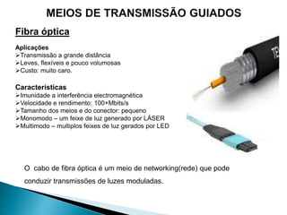 Fibra óptica
Aplicações
Transmissão a grande distância
Leves, flexíveis e pouco volumosas
Custo: muito caro.
Características
Imunidade a interferência electromagnética
Velocidade e rendimento: 100+Mbits/s
Tamanho dos meios e do conector: pequeno
Monomodo – um feixe de luz generado por LÁSER
Multimodo – multiplos feixes de luz gerados por LED
O cabo de fibra óptica é um meio de networking(rede) que pode
conduzir transmissões de luzes moduladas.
 