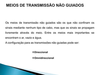Os meios de transmissão não guiados são os que não confinam os
sinais mediante nenhum tipo de cabo, mas que os sinais se propagam
livremente através do meio. Entre os meios mais importantes se
encontram o ar, vazio e água.
A configuração para as transmissões não guiadas pode ser:
Direccional
Omnidireccional
 