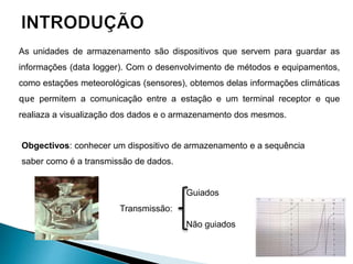 As unidades de armazenamento são dispositivos que servem para guardar as
informações (data logger). Com o desenvolvimento de métodos e equipamentos,
como estações meteorológicas (sensores), obtemos delas informações climáticas
que permitem a comunicação entre a estação e um terminal receptor e que
realiaza a visualização dos dados e o armazenamento dos mesmos.
Guiados
Transmissão:
Não guiados
Obgectivos: conhecer um dispositivo de armazenamento e a sequência
saber como é a transmissão de dados.
 
