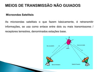 Microondas Satelitais
As microondas satelitais o que fazem básicamente, é retransmitir
informações, se usa como enlace entre dois ou mais transmissores /
receptores terrestres, denominados estações base.
 