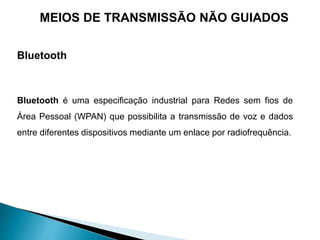 Bluetooth
Bluetooth é uma especificação industrial para Redes sem fios de
Área Pessoal (WPAN) que possibilita a transmissão de voz e dados
entre diferentes dispositivos mediante um enlace por radiofrequência.
MEIOS DE TRANSMISSÃO NÃO GUIADOS
 