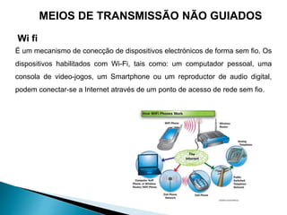 É um mecanismo de conecção de dispositivos electrónicos de forma sem fio. Os
dispositivos habilitados com Wi-Fi, tais como: um computador pessoal, uma
consola de video-jogos, um Smartphone ou um reproductor de audio digital,
podem conectar-se a Internet através de um ponto de acesso de rede sem fio.
MEIOS DE TRANSMISSÃO NÃO GUIADOS
Wi fi
 