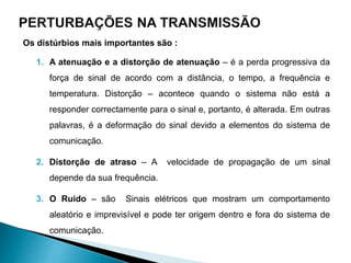Os distúrbios mais importantes são :
1. A atenuação e a distorção de atenuação – é a perda progressiva da
força de sinal de acordo com a distância, o tempo, a frequência e
temperatura. Distorção – acontece quando o sistema não está a
responder correctamente para o sinal e, portanto, é alterada. Em outras
palavras, é a deformação do sinal devido a elementos do sistema de
comunicação.
2. Distorção de atraso – A velocidade de propagação de um sinal
depende da sua frequência.
3. O Ruido – são Sinais elétricos que mostram um comportamento
aleatório e imprevisível e pode ter origem dentro e fora do sistema de
comunicação.
 