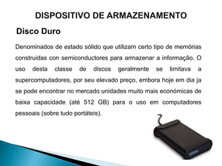 Disco Duro
Denominados de estado sólido que utilizam certo tipo de memórias
construidas con semiconductores para armazenar a informação. O
uso desta classe de discos geralmente se limitava a
supercomputadores, por seu elevado preço, embora hoje em dia ja
se pode encontrar no mercado unidades muito mais económicas de
baixa capacidade (até 512 GB) para o uso em computadores
pessoais (sobre tudo portáteis).
 