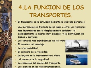 4.LA FUNCION DE LOS TRANSPORTES. El transporte es la actividad mediante la cual una persona o una mercancías se traslada de un lugar a otro . Las funciones mas importantes son:el desplazamiento cotidiano, el desplazamiento a lugares muy alejados, y la distribución de bienes y servicios. Los cambios mas significativos en los transportes han sido: El aumento del tonelaje. La intermodalidad. El aumento de la velocidad. La mejora en la infraestructura diaria. el aumento de la seguridad. La reducción del precio del transporte. Los avances en las telecomunicaciones. 