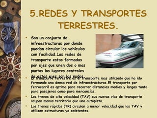 5.REDES Y TRANSPORTES TERRESTRES. Son un conjunto de infraestructuras por donde puedan circular los vehículos con facilidad.Las redes de transporte estas formadas por ejes que unen dos o mas puntos.los lugares centrales de estos ejes son los nudos. El transporte terrestre es el transporte mas utilizado que ha ido formando una densa red de infraestructuras.El transporte por ferrocarril es optimo para recorrer distancias medias y largas tanto para pasajeros como para mercancías. Los trenes de alta velocidad (TAV) sus nuevas vías de transporte ocupan menos territorio que una autopista. Los trenes rápidos (TR) circulan a menor velocidad que los TAV y utilizan estructuras ya existentes. 
