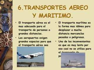 6.TRANSPORTES AEREO Y MARITIMO. El transporte aéreo es el mas adecuado para el transporte de personas a grandes distancias. Los aeropuertos exigen grandes espacios para que el transporte aéreo sea eficaz. El transporte marítimo es la forma mas idónea para desplazar a mucha distancia mercancías pesadas o peligrosas. Uno de los inconvenientes es que es muy lento por eso casi no se utiliza para el transporte de pasajeros. 